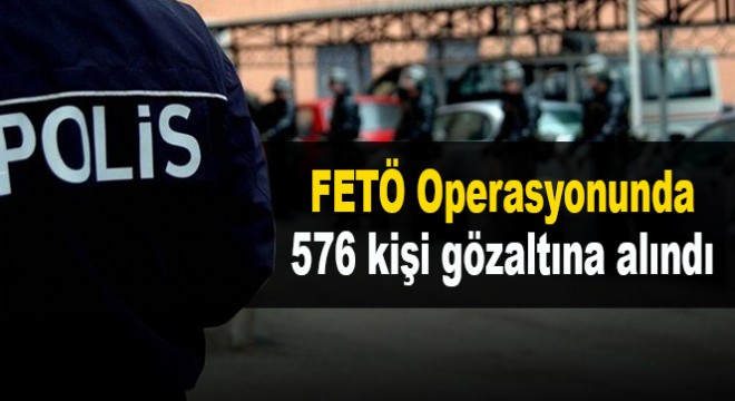 FETÖ Operasyonunda 576 kişi gözaltına alındı